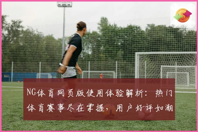 NG体育网页版使用体验解析：热门体育赛事尽在掌握，用户好评如潮