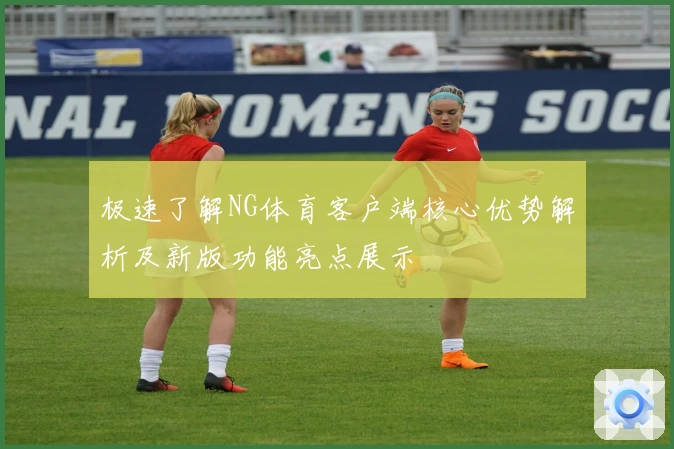 极速了解NG体育客户端核心优势解析及新版功能亮点展示
