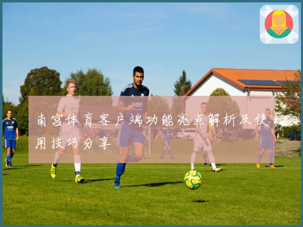 南宫体育客户端功能亮点解析及使用技巧分享