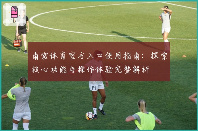 南宫体育官方入口使用指南：探索核心功能与操作体验完整解析