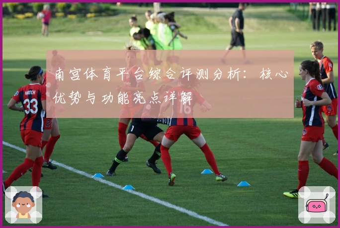 南宫体育平台综合评测分析：核心优势与功能亮点详解