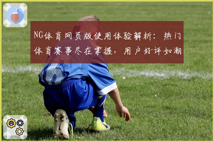 NG体育网页版使用体验解析：热门体育赛事尽在掌握，用户好评如潮